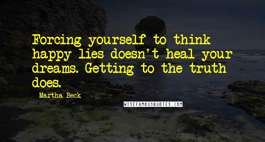 Martha Beck Quotes: Forcing yourself to think happy lies doesn't heal your dreams. Getting to the truth does.