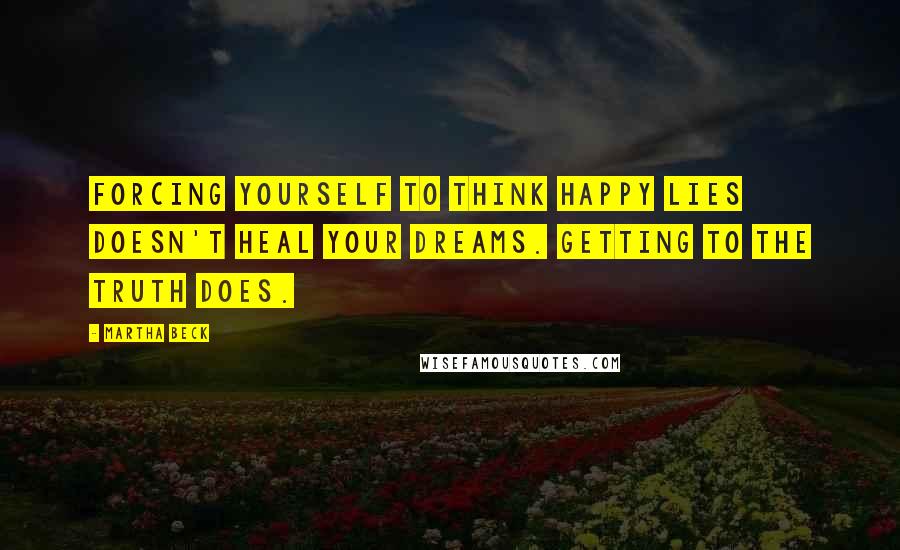 Martha Beck Quotes: Forcing yourself to think happy lies doesn't heal your dreams. Getting to the truth does.