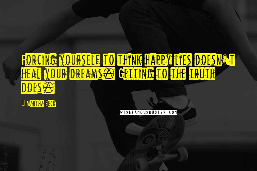 Martha Beck Quotes: Forcing yourself to think happy lies doesn't heal your dreams. Getting to the truth does.