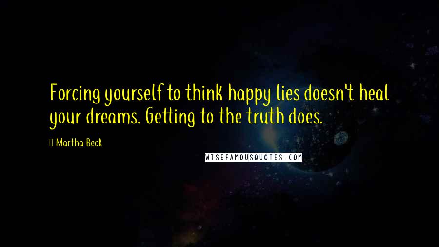 Martha Beck Quotes: Forcing yourself to think happy lies doesn't heal your dreams. Getting to the truth does.