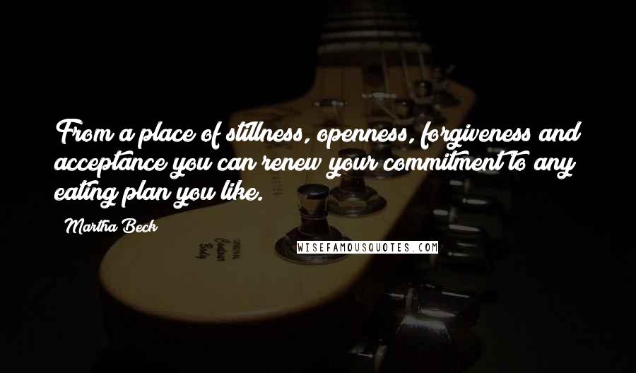 Martha Beck Quotes: From a place of stillness, openness, forgiveness and acceptance you can renew your commitment to any eating plan you like.