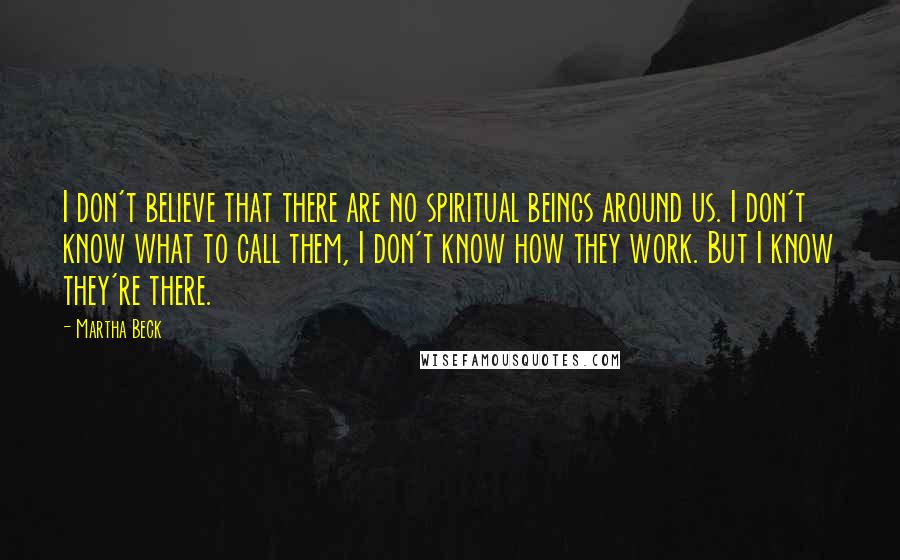 Martha Beck Quotes: I don't believe that there are no spiritual beings around us. I don't know what to call them, I don't know how they work. But I know they're there.