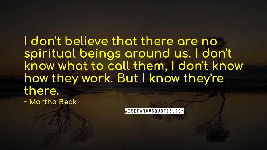 Martha Beck Quotes: I don't believe that there are no spiritual beings around us. I don't know what to call them, I don't know how they work. But I know they're there.