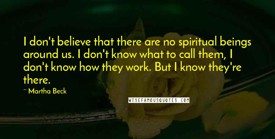 Martha Beck Quotes: I don't believe that there are no spiritual beings around us. I don't know what to call them, I don't know how they work. But I know they're there.