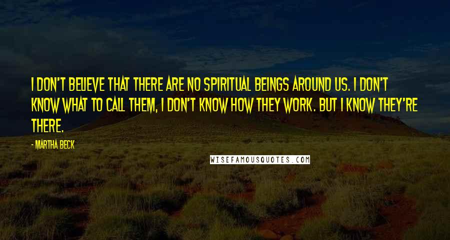 Martha Beck Quotes: I don't believe that there are no spiritual beings around us. I don't know what to call them, I don't know how they work. But I know they're there.