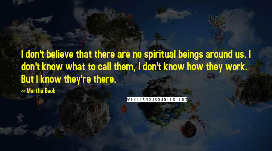 Martha Beck Quotes: I don't believe that there are no spiritual beings around us. I don't know what to call them, I don't know how they work. But I know they're there.