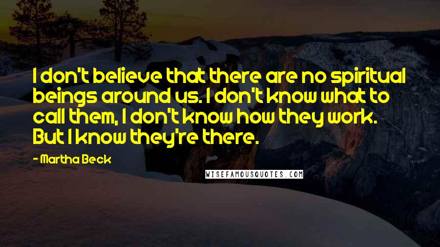 Martha Beck Quotes: I don't believe that there are no spiritual beings around us. I don't know what to call them, I don't know how they work. But I know they're there.