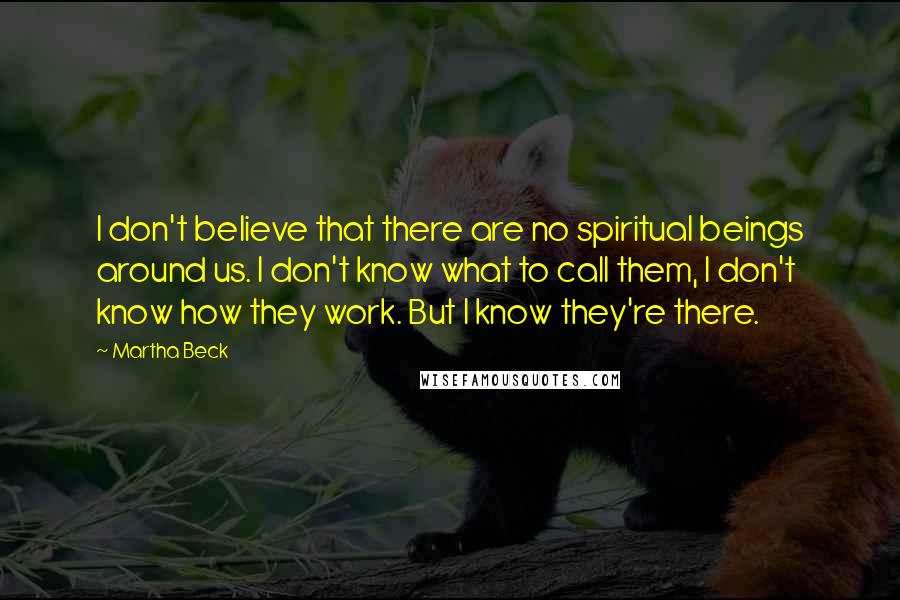 Martha Beck Quotes: I don't believe that there are no spiritual beings around us. I don't know what to call them, I don't know how they work. But I know they're there.