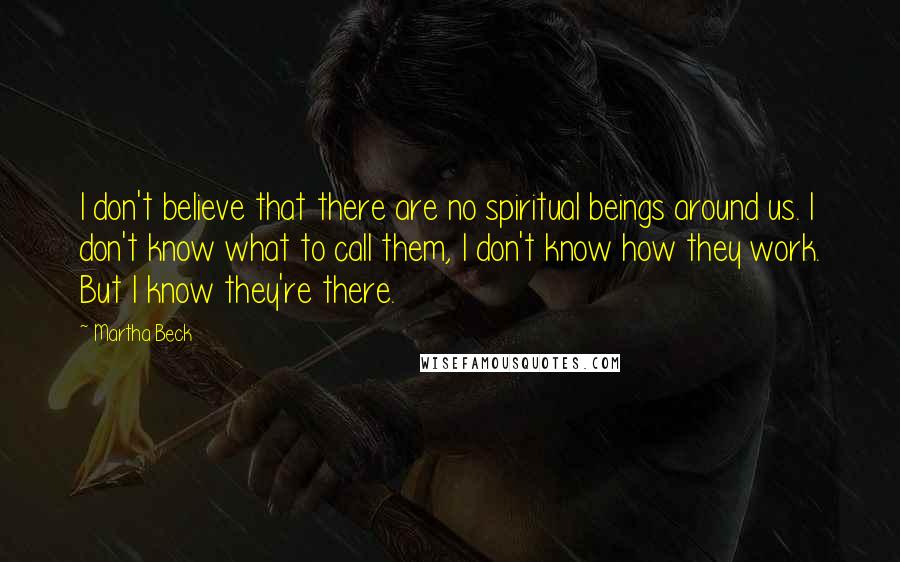 Martha Beck Quotes: I don't believe that there are no spiritual beings around us. I don't know what to call them, I don't know how they work. But I know they're there.