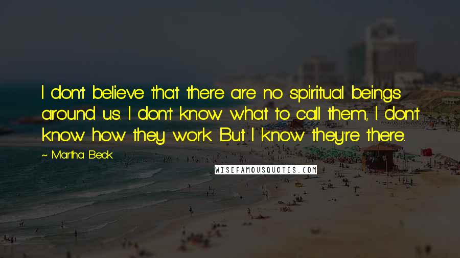 Martha Beck Quotes: I don't believe that there are no spiritual beings around us. I don't know what to call them, I don't know how they work. But I know they're there.