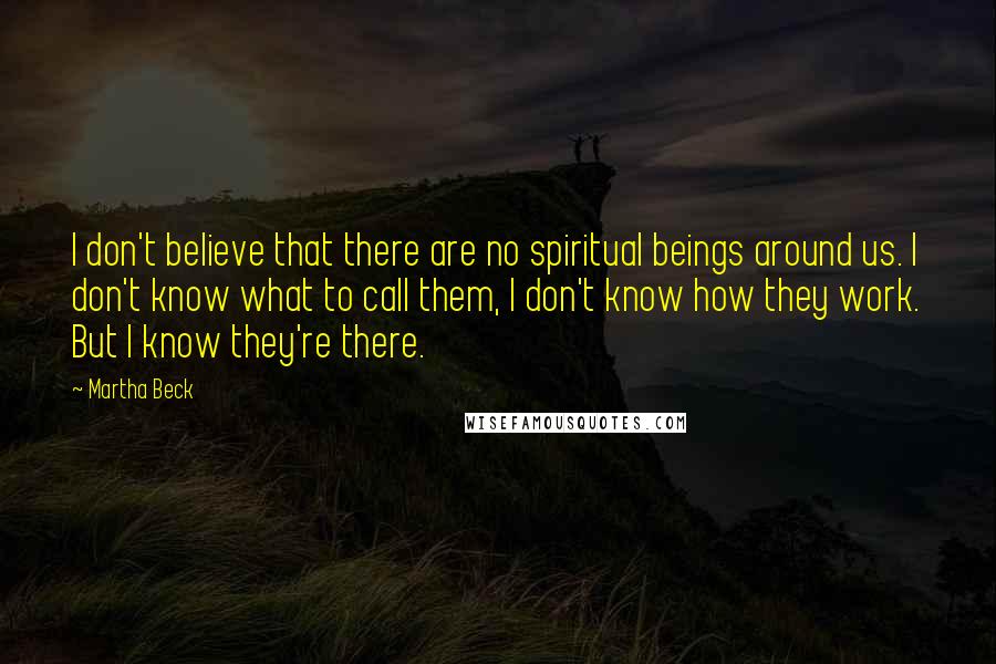 Martha Beck Quotes: I don't believe that there are no spiritual beings around us. I don't know what to call them, I don't know how they work. But I know they're there.