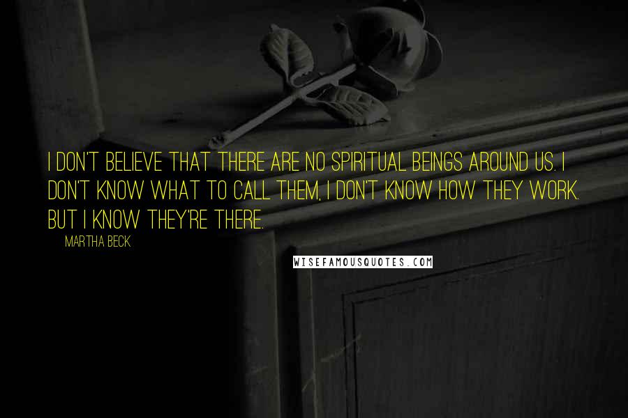 Martha Beck Quotes: I don't believe that there are no spiritual beings around us. I don't know what to call them, I don't know how they work. But I know they're there.