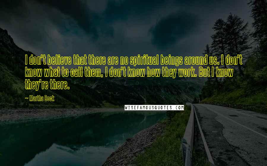 Martha Beck Quotes: I don't believe that there are no spiritual beings around us. I don't know what to call them, I don't know how they work. But I know they're there.