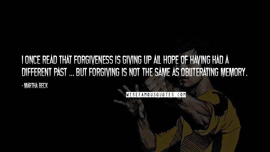 Martha Beck Quotes: I once read that forgiveness is giving up all hope of having had a different past ... but forgiving is not the same as obliterating memory.
