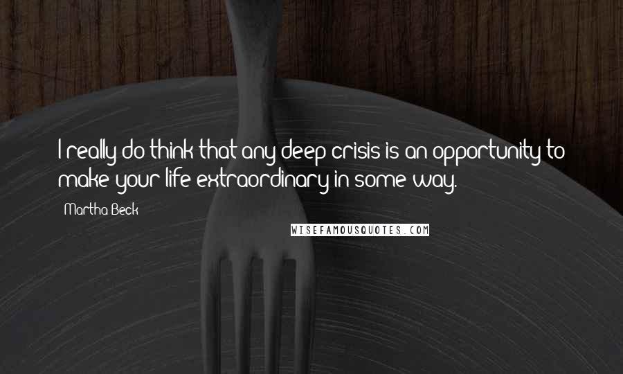 Martha Beck Quotes: I really do think that any deep crisis is an opportunity to make your life extraordinary in some way.