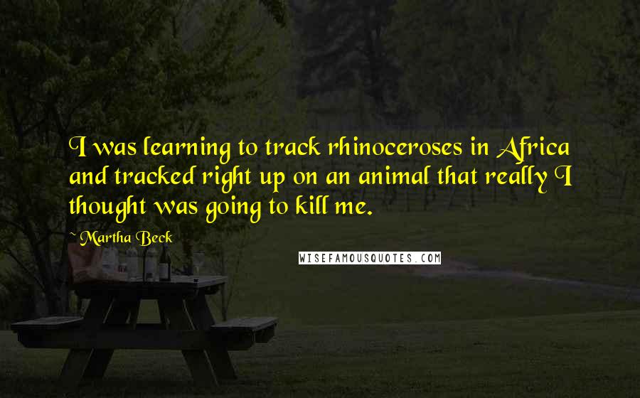 Martha Beck Quotes: I was learning to track rhinoceroses in Africa and tracked right up on an animal that really I thought was going to kill me.