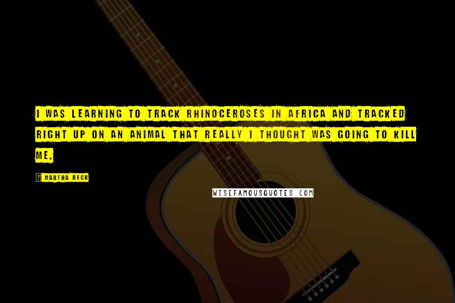 Martha Beck Quotes: I was learning to track rhinoceroses in Africa and tracked right up on an animal that really I thought was going to kill me.