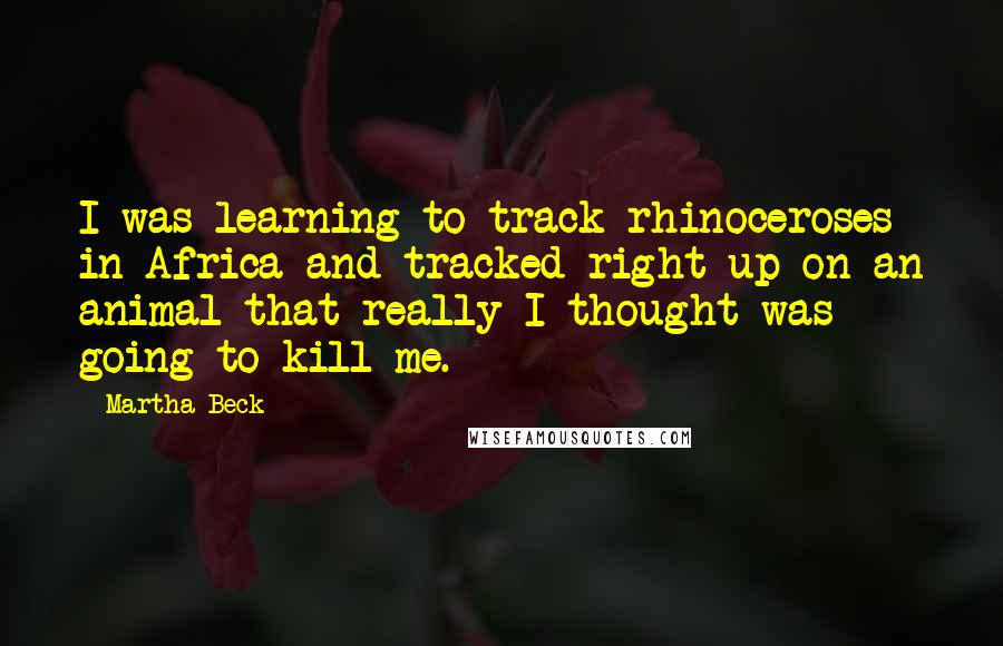 Martha Beck Quotes: I was learning to track rhinoceroses in Africa and tracked right up on an animal that really I thought was going to kill me.