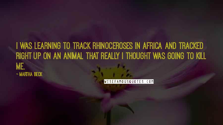 Martha Beck Quotes: I was learning to track rhinoceroses in Africa and tracked right up on an animal that really I thought was going to kill me.