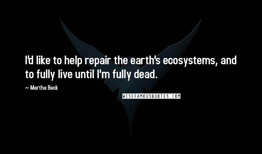 Martha Beck Quotes: I'd like to help repair the earth's ecosystems, and to fully live until I'm fully dead.