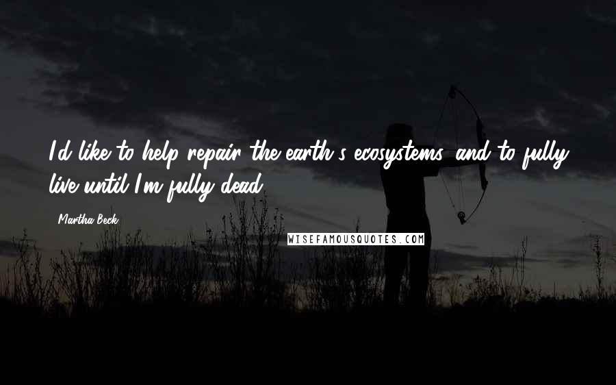 Martha Beck Quotes: I'd like to help repair the earth's ecosystems, and to fully live until I'm fully dead.