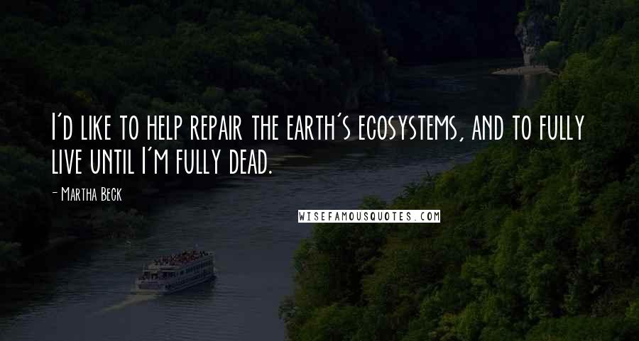 Martha Beck Quotes: I'd like to help repair the earth's ecosystems, and to fully live until I'm fully dead.