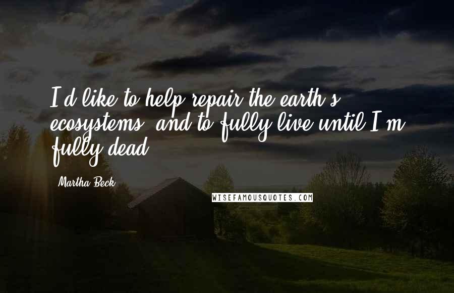 Martha Beck Quotes: I'd like to help repair the earth's ecosystems, and to fully live until I'm fully dead.