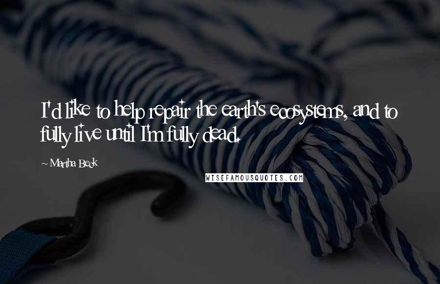 Martha Beck Quotes: I'd like to help repair the earth's ecosystems, and to fully live until I'm fully dead.