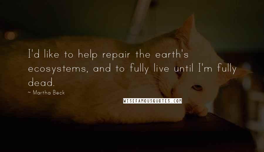 Martha Beck Quotes: I'd like to help repair the earth's ecosystems, and to fully live until I'm fully dead.
