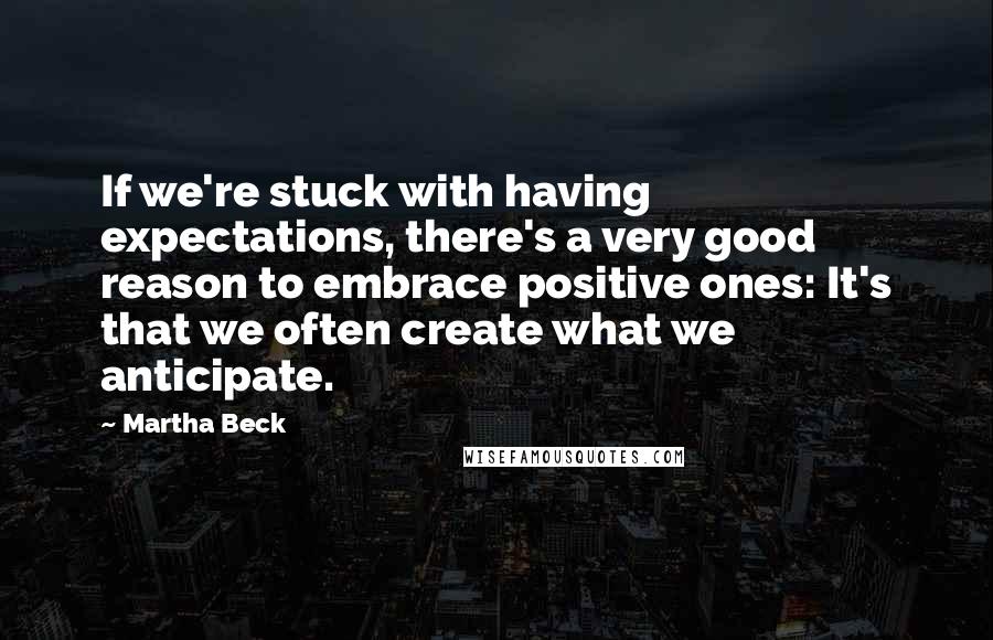 Martha Beck Quotes: If we're stuck with having expectations, there's a very good reason to embrace positive ones: It's that we often create what we anticipate.