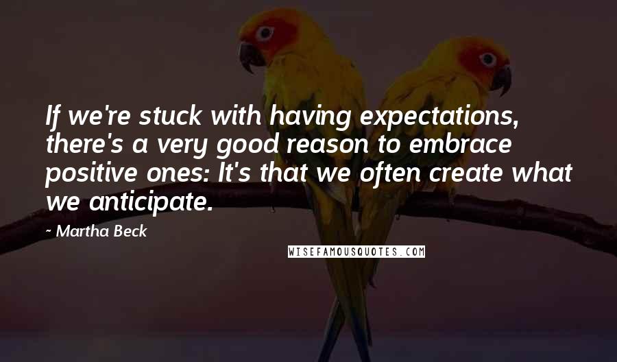 Martha Beck Quotes: If we're stuck with having expectations, there's a very good reason to embrace positive ones: It's that we often create what we anticipate.