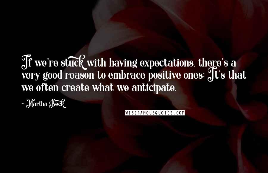 Martha Beck Quotes: If we're stuck with having expectations, there's a very good reason to embrace positive ones: It's that we often create what we anticipate.