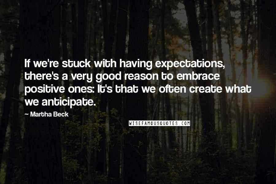 Martha Beck Quotes: If we're stuck with having expectations, there's a very good reason to embrace positive ones: It's that we often create what we anticipate.