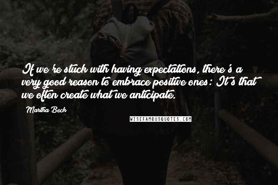 Martha Beck Quotes: If we're stuck with having expectations, there's a very good reason to embrace positive ones: It's that we often create what we anticipate.