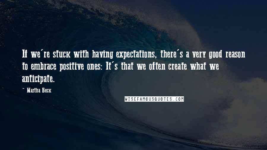 Martha Beck Quotes: If we're stuck with having expectations, there's a very good reason to embrace positive ones: It's that we often create what we anticipate.