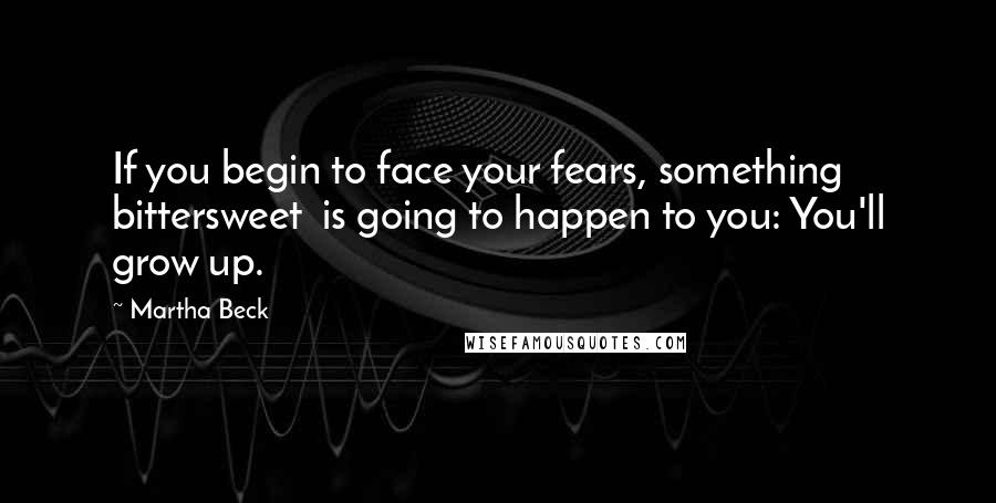 Martha Beck Quotes: If you begin to face your fears, something bittersweet  is going to happen to you: You'll grow up.