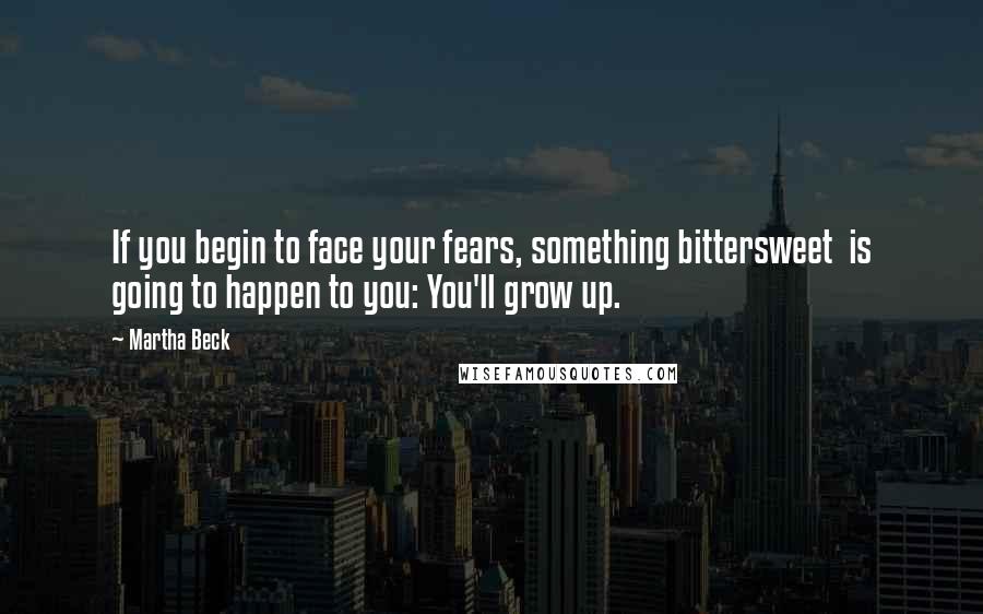 Martha Beck Quotes: If you begin to face your fears, something bittersweet  is going to happen to you: You'll grow up.