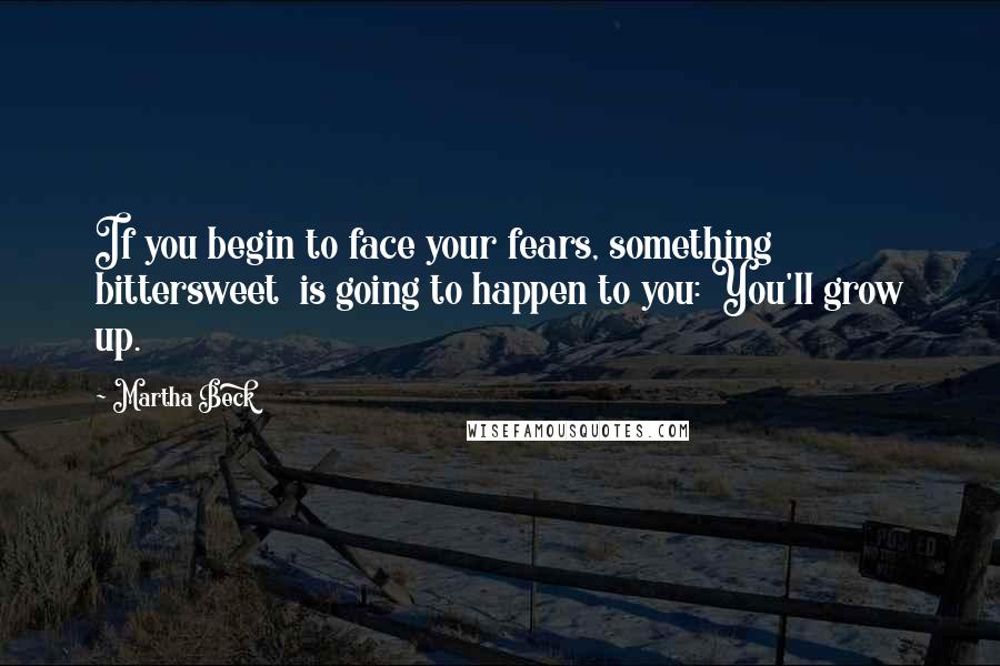 Martha Beck Quotes: If you begin to face your fears, something bittersweet  is going to happen to you: You'll grow up.