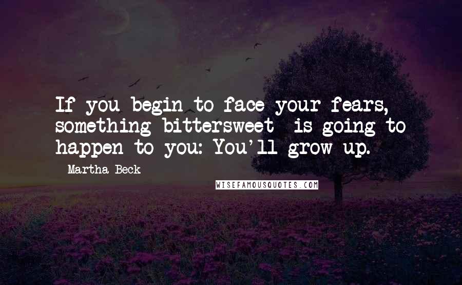 Martha Beck Quotes: If you begin to face your fears, something bittersweet  is going to happen to you: You'll grow up.