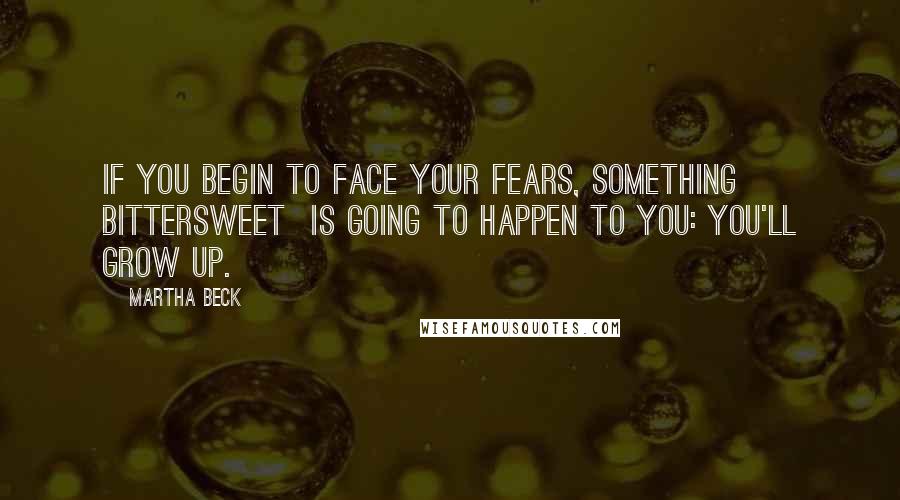 Martha Beck Quotes: If you begin to face your fears, something bittersweet  is going to happen to you: You'll grow up.