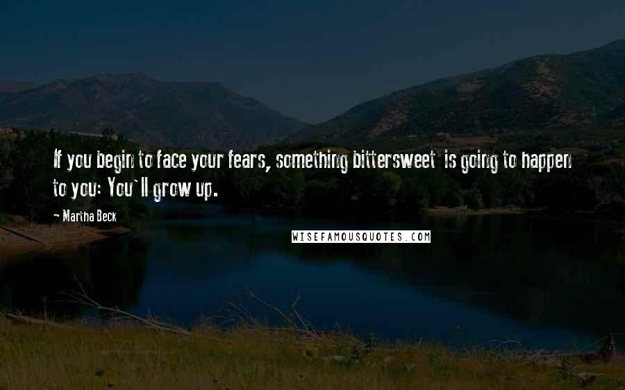Martha Beck Quotes: If you begin to face your fears, something bittersweet  is going to happen to you: You'll grow up.