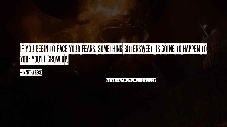 Martha Beck Quotes: If you begin to face your fears, something bittersweet  is going to happen to you: You'll grow up.