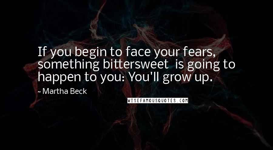 Martha Beck Quotes: If you begin to face your fears, something bittersweet  is going to happen to you: You'll grow up.