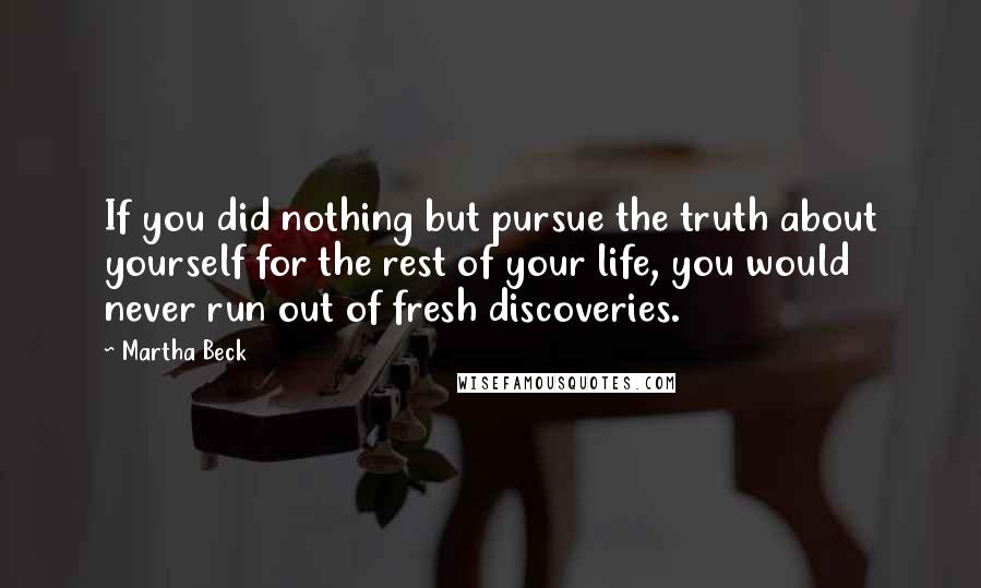 Martha Beck Quotes: If you did nothing but pursue the truth about yourself for the rest of your life, you would never run out of fresh discoveries.