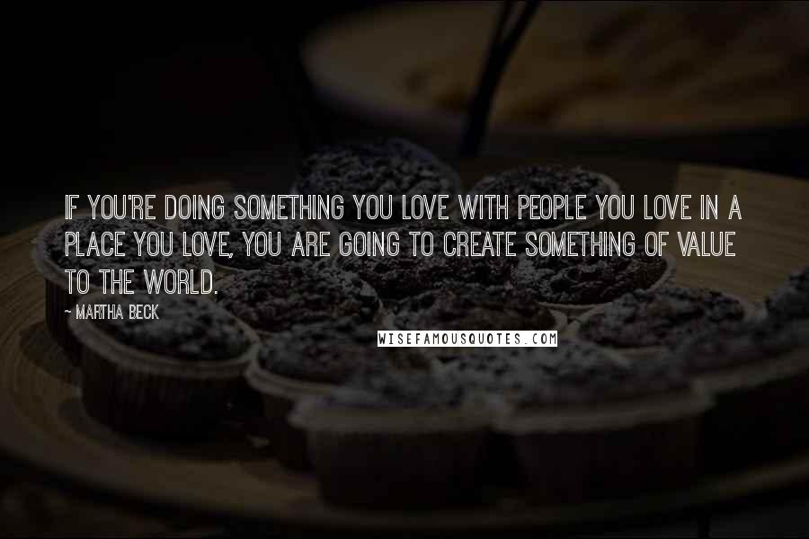 Martha Beck Quotes: If you're doing something you love with people you love in a place you love, you are going to create something of value to the world.