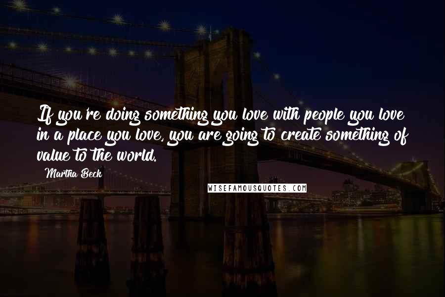 Martha Beck Quotes: If you're doing something you love with people you love in a place you love, you are going to create something of value to the world.