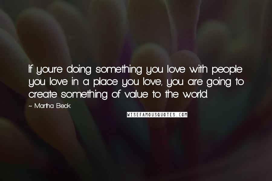 Martha Beck Quotes: If you're doing something you love with people you love in a place you love, you are going to create something of value to the world.