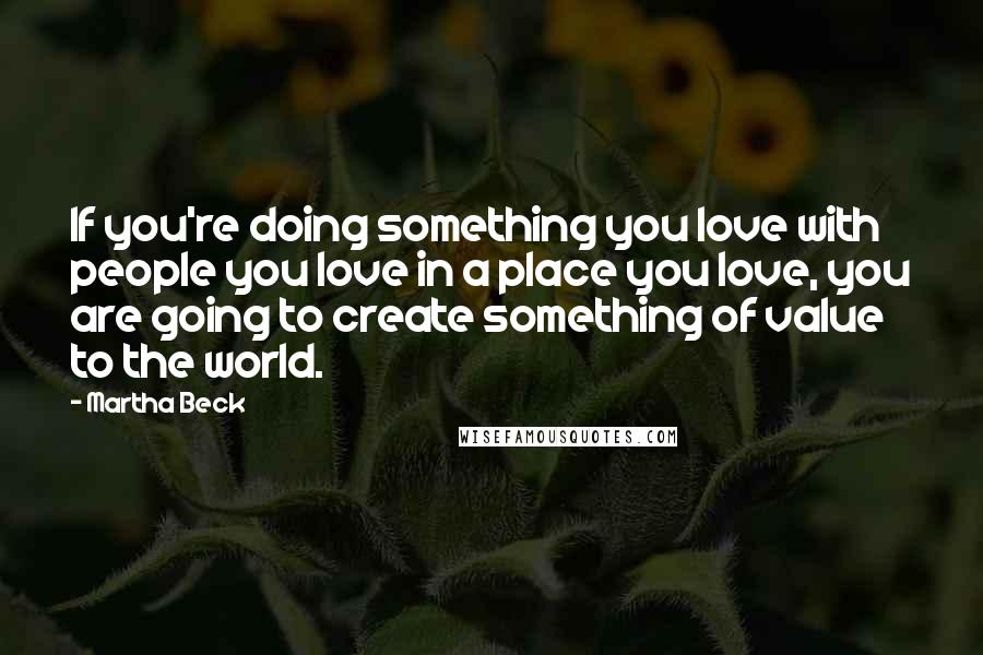 Martha Beck Quotes: If you're doing something you love with people you love in a place you love, you are going to create something of value to the world.