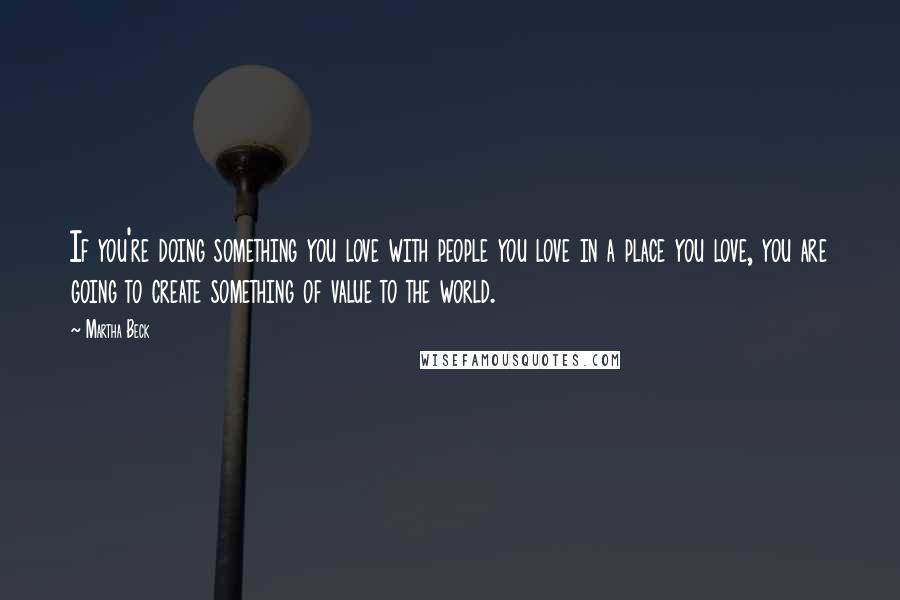 Martha Beck Quotes: If you're doing something you love with people you love in a place you love, you are going to create something of value to the world.