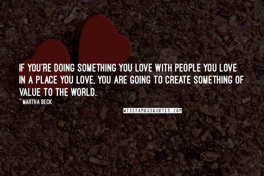 Martha Beck Quotes: If you're doing something you love with people you love in a place you love, you are going to create something of value to the world.